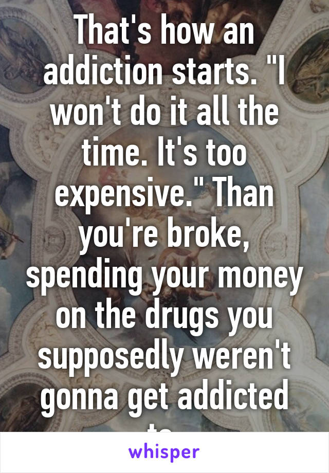 That's how an addiction starts. "I won't do it all the time. It's too expensive." Than you're broke, spending your money on the drugs you supposedly weren't gonna get addicted to.