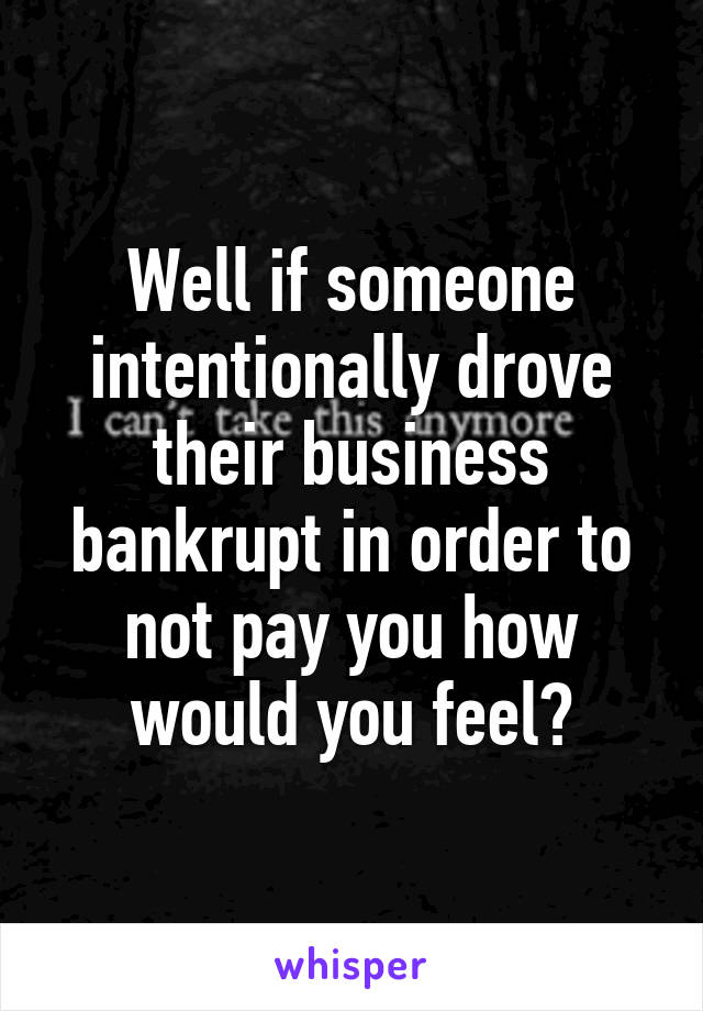 Well if someone intentionally drove their business bankrupt in order to not pay you how would you feel?