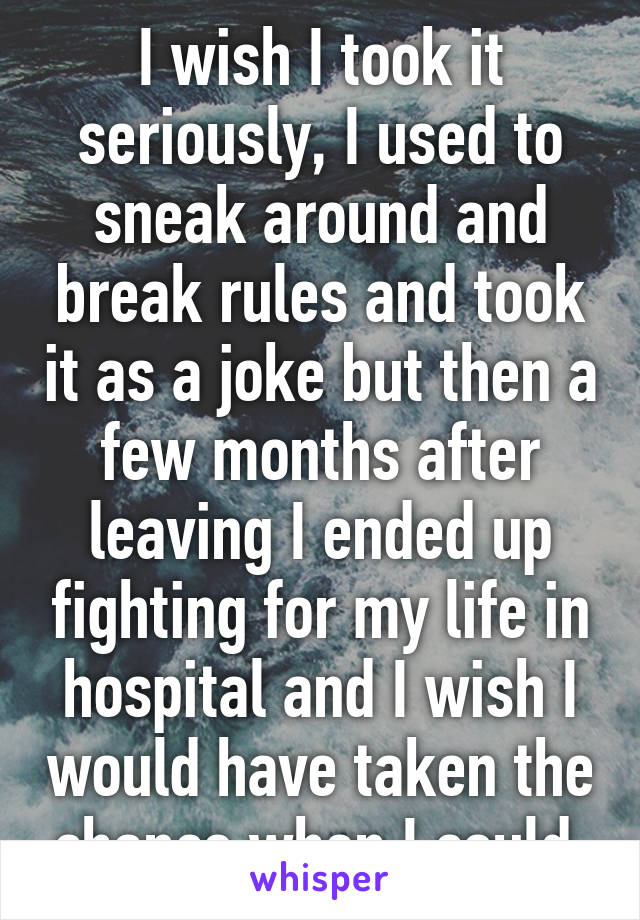 I wish I took it seriously, I used to sneak around and break rules and took it as a joke but then a few months after leaving I ended up fighting for my life in hospital and I wish I would have taken the chance when I could.