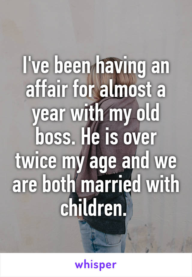 I've been having an affair for almost a year with my old boss. He is over twice my age and we are both married with children. 