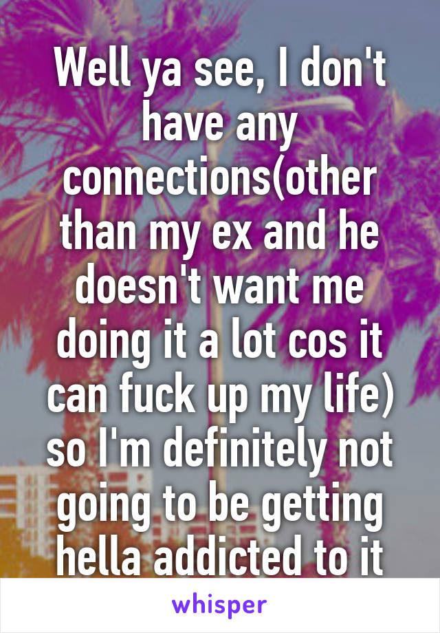 Well ya see, I don't have any connections(other than my ex and he doesn't want me doing it a lot cos it can fuck up my life) so I'm definitely not going to be getting hella addicted to it