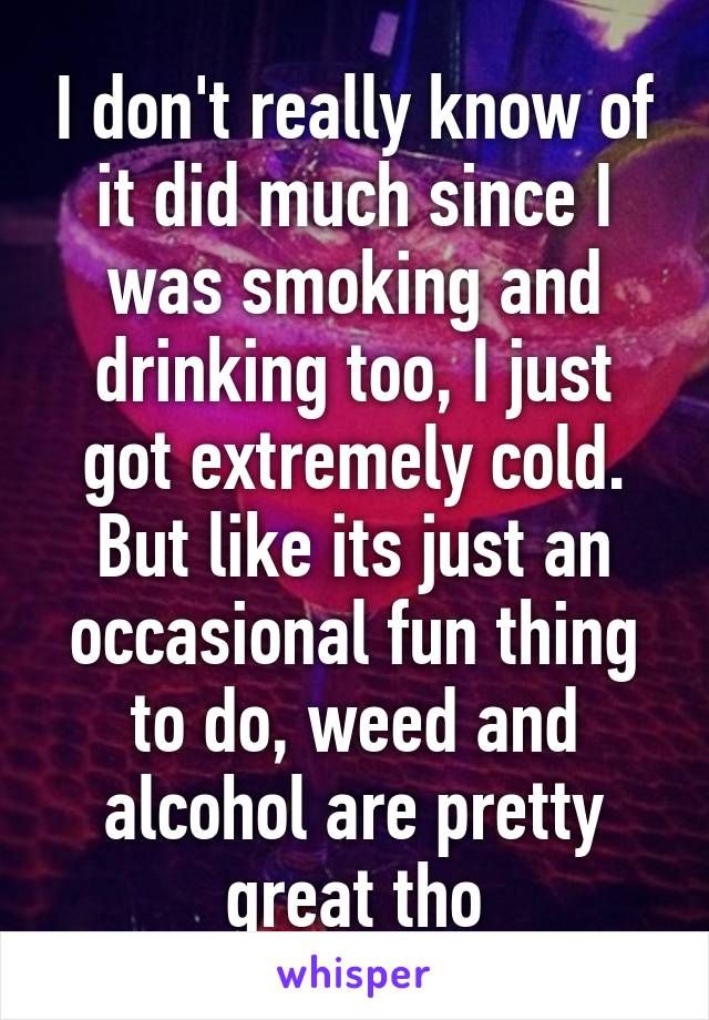 I don't really know of it did much since I was smoking and drinking too, I just got extremely cold. But like its just an occasional fun thing to do, weed and alcohol are pretty great tho