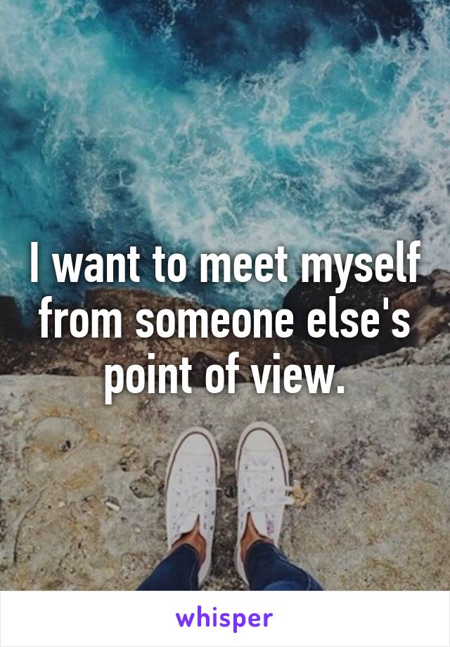 I want to meet myself from someone else's point of view.