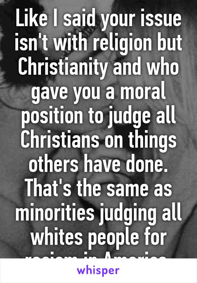 Like I said your issue isn't with religion but Christianity and who gave you a moral position to judge all Christians on things others have done. That's the same as minorities judging all whites people for racism in America 