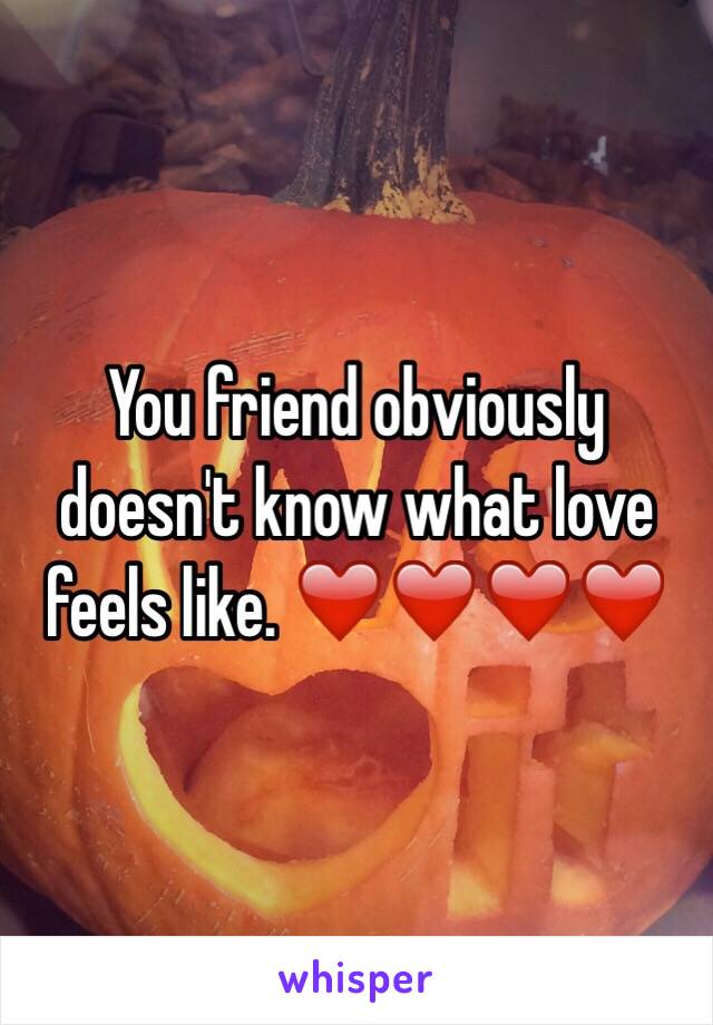 You friend obviously doesn't know what love feels like. ❤️❤️❤️❤️