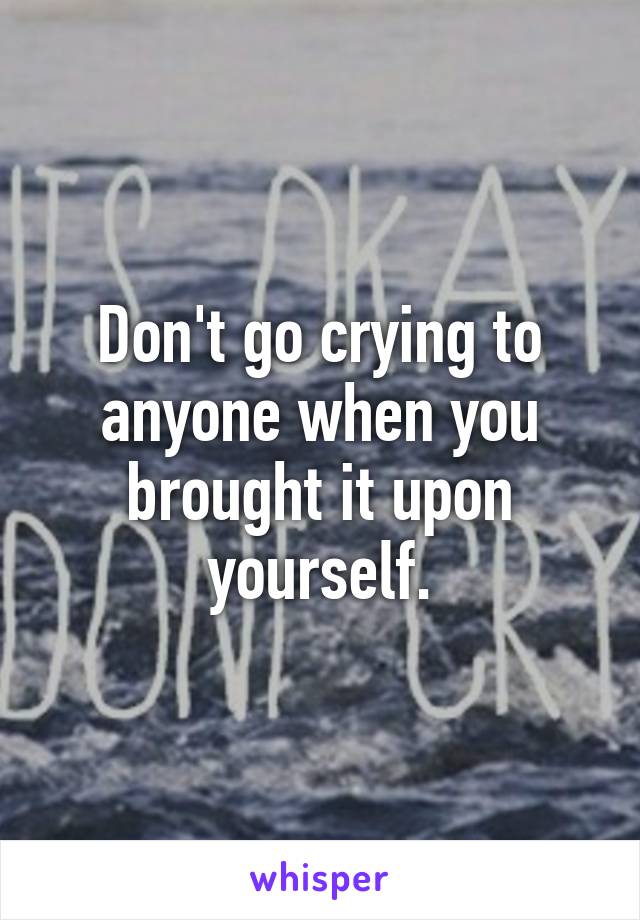 Don't go crying to anyone when you brought it upon yourself.