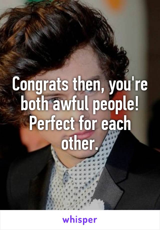 Congrats then, you're both awful people! Perfect for each other.