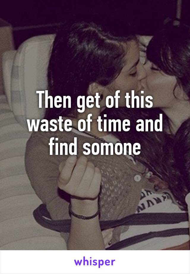 Then get of this waste of time and find somone

