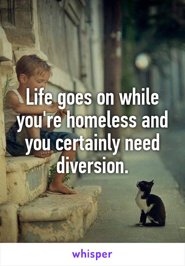 Life goes on while you're homeless and you certainly need diversion.