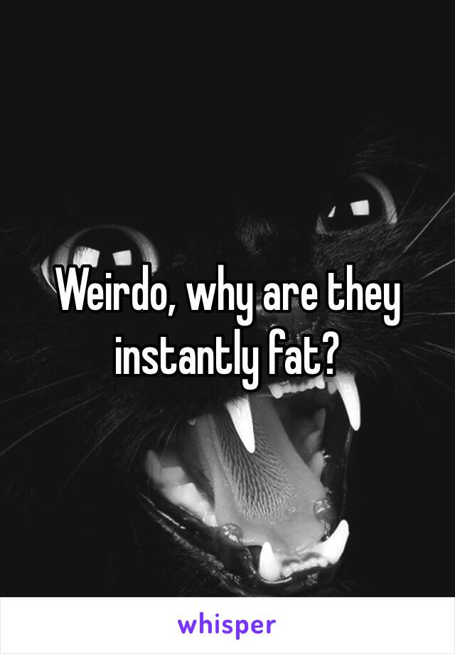 Weirdo, why are they instantly fat?