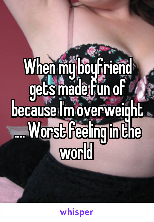 When my boyfriend gets made fun of because I'm overweight .... Worst feeling in the world 