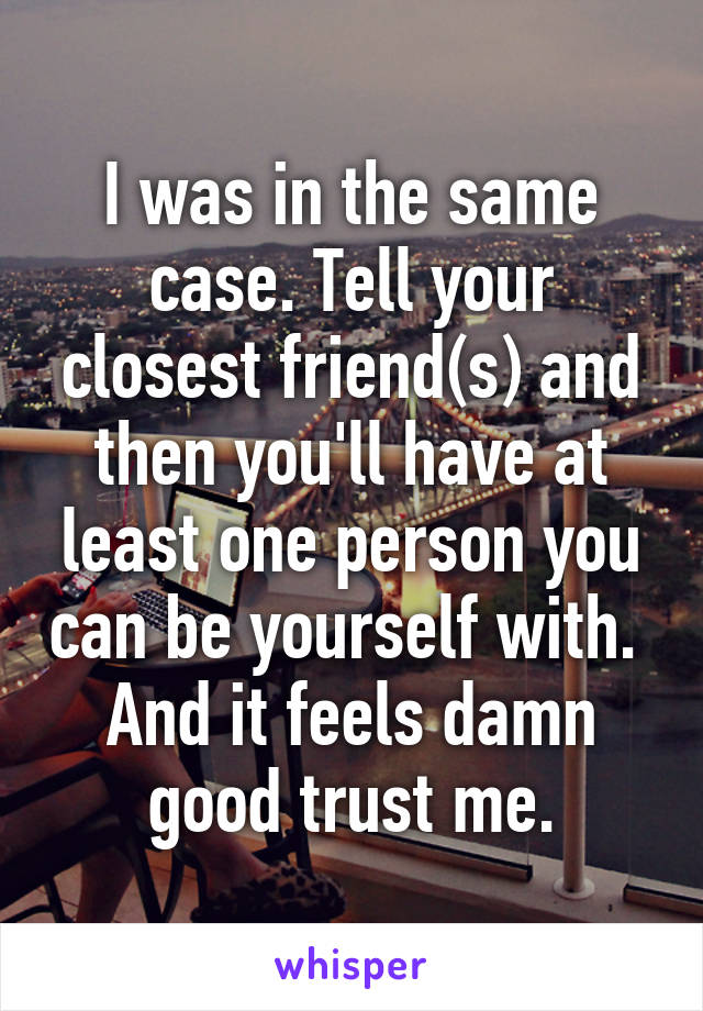 I was in the same case. Tell your closest friend(s) and then you'll have at least one person you can be yourself with. 
And it feels damn good trust me.