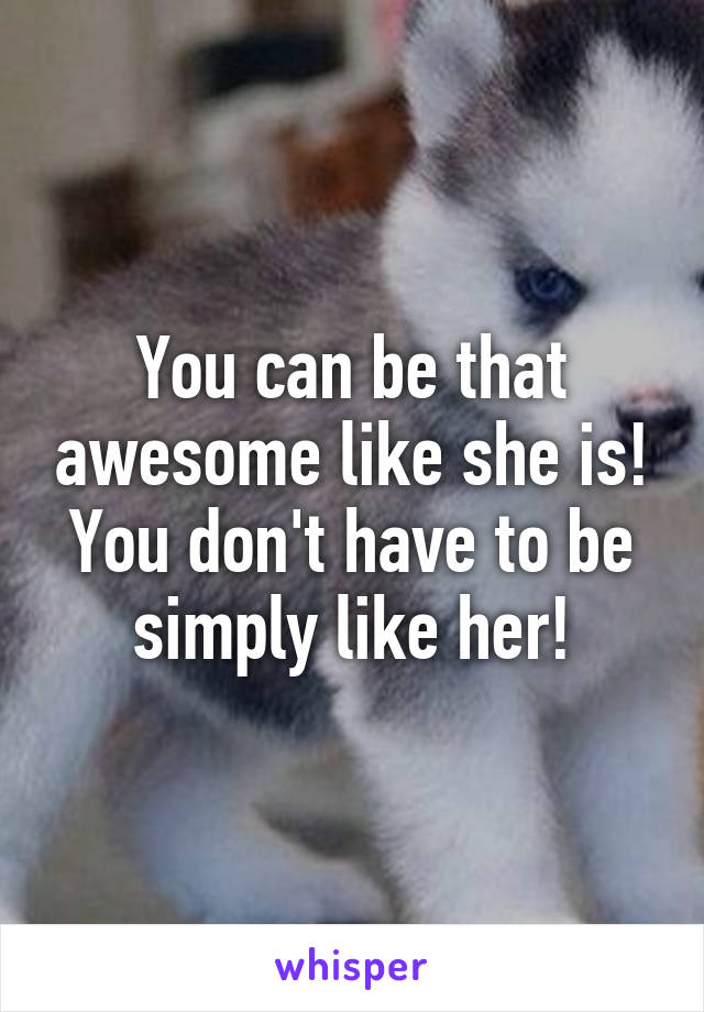 You can be that awesome like she is! You don't have to be simply like her!