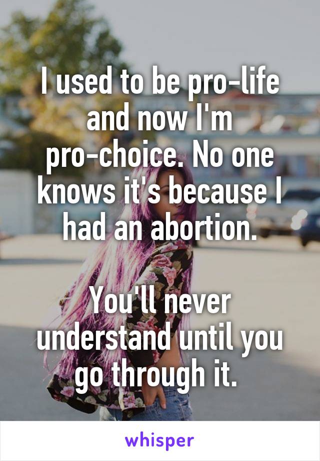 I used to be pro-life and now I'm pro-choice. No one knows it's because I had an abortion.

You'll never understand until you go through it. 