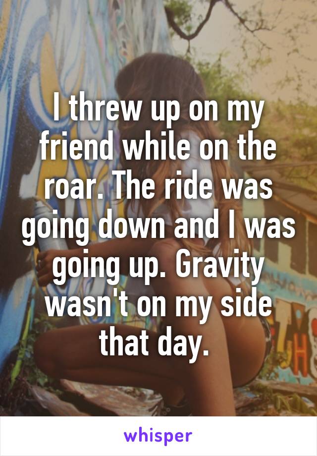 I threw up on my friend while on the roar. The ride was going down and I was going up. Gravity wasn't on my side that day. 