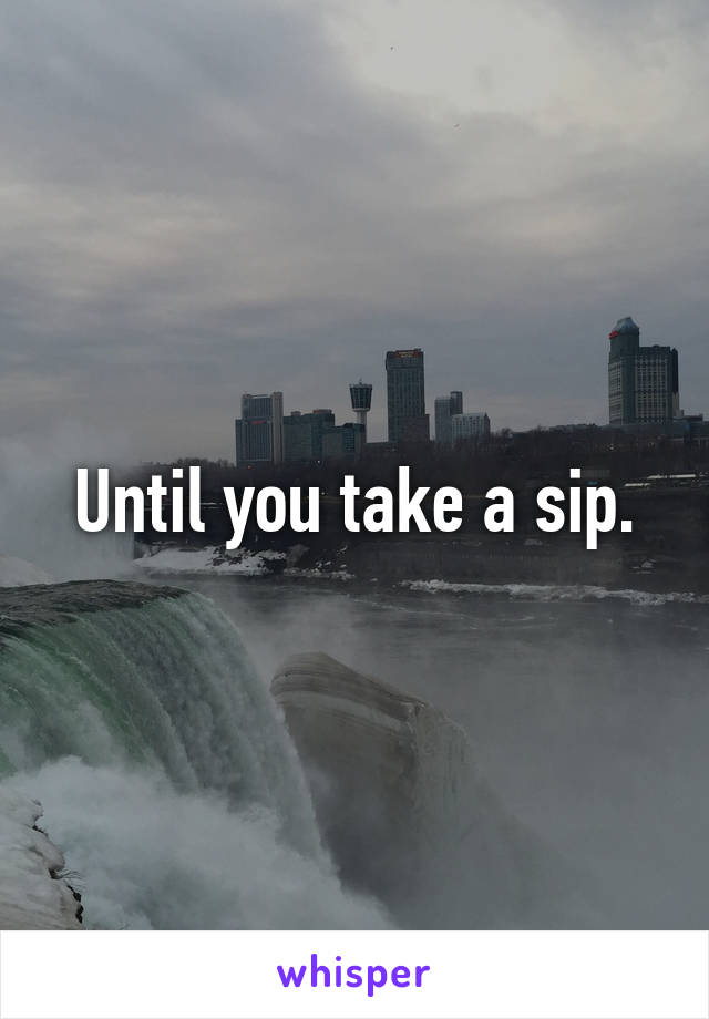 Until you take a sip.