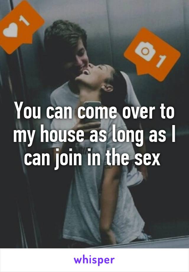 You can come over to my house as long as I can join in the sex 