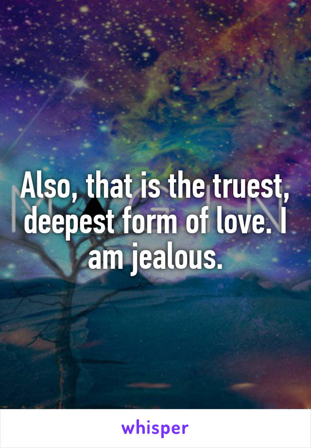 Also, that is the truest, deepest form of love. I am jealous.
