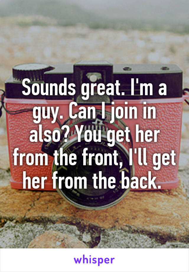 Sounds great. I'm a guy. Can I join in also? You get her from the front, I'll get her from the back. 