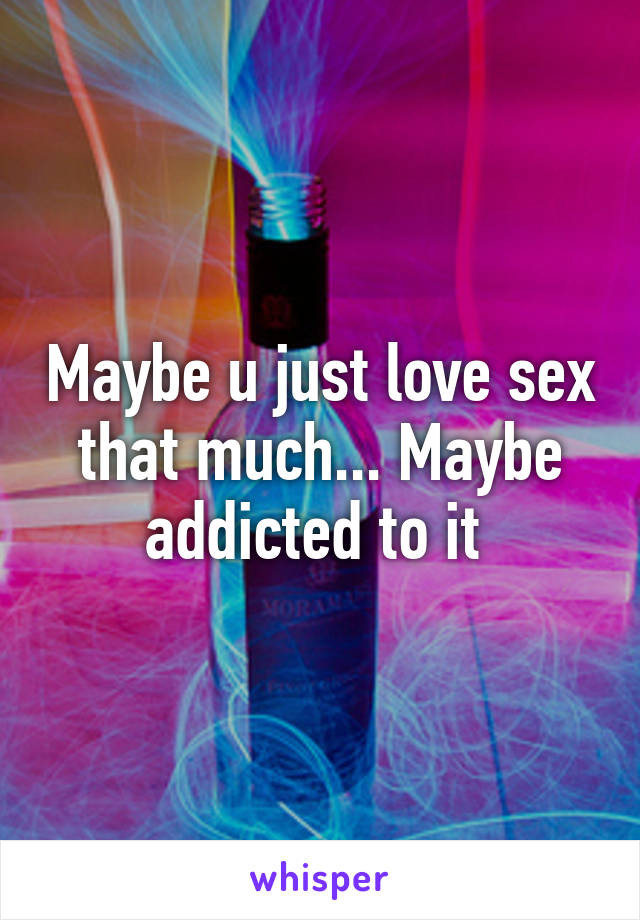 Maybe u just love sex that much... Maybe addicted to it 