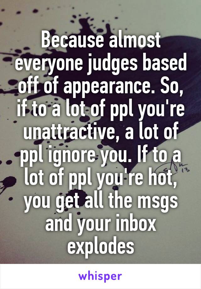 Because almost everyone judges based off of appearance. So, if to a lot of ppl you're unattractive, a lot of ppl ignore you. If to a lot of ppl you're hot, you get all the msgs and your inbox explodes