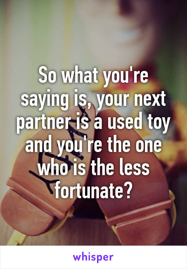 So what you're saying is, your next partner is a used toy and you're the one who is the less fortunate?