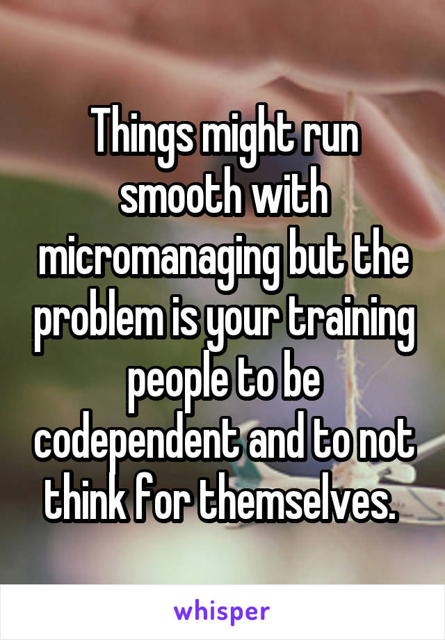 Things might run smooth with micromanaging but the problem is your training people to be codependent and to not think for themselves. 