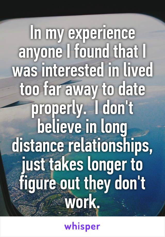 In my experience anyone I found that I was interested in lived too far away to date properly.  I don't believe in long distance relationships, just takes longer to figure out they don't work.