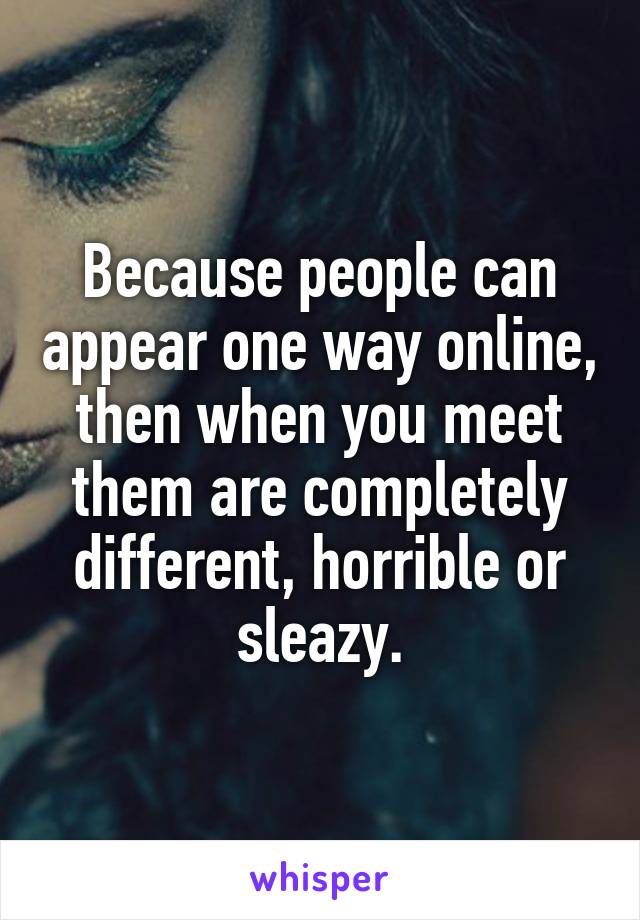 Because people can appear one way online, then when you meet them are completely different, horrible or sleazy.