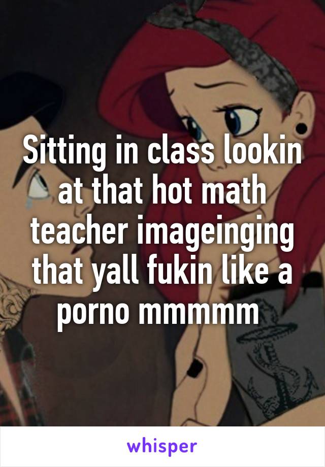 Sitting in class lookin at that hot math teacher imageinging that yall fukin like a porno mmmmm 