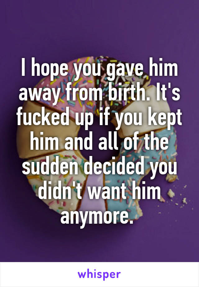 I hope you gave him away from birth. It's fucked up if you kept him and all of the sudden decided you didn't want him anymore. 