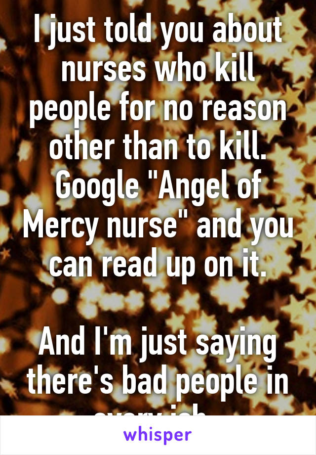I just told you about nurses who kill people for no reason other than to kill. Google "Angel of Mercy nurse" and you can read up on it.

And I'm just saying there's bad people in every job. 