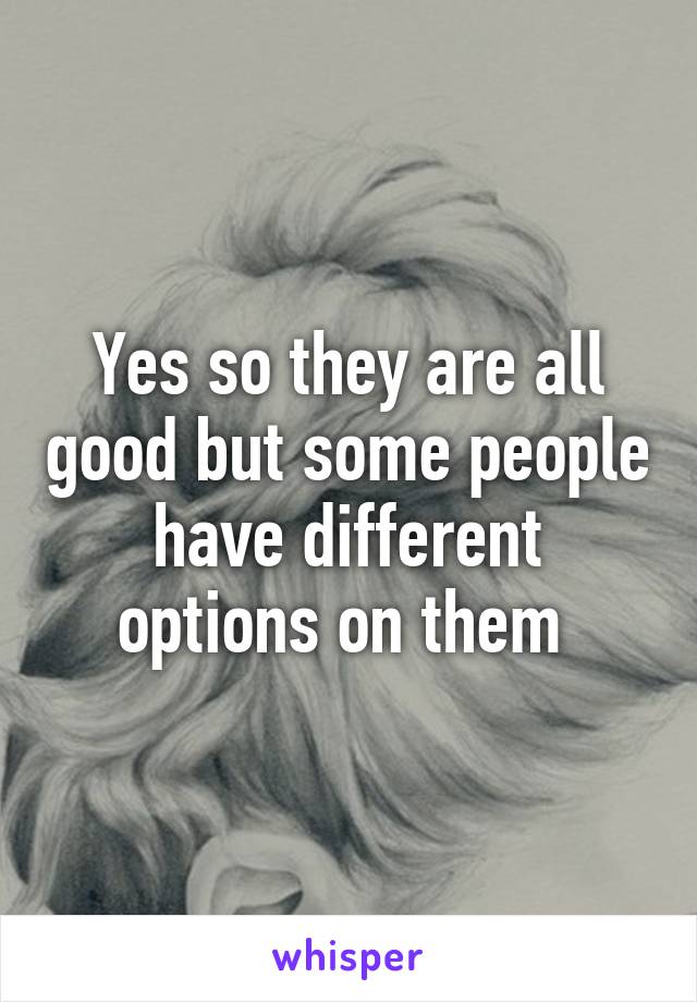 Yes so they are all good but some people have different options on them 