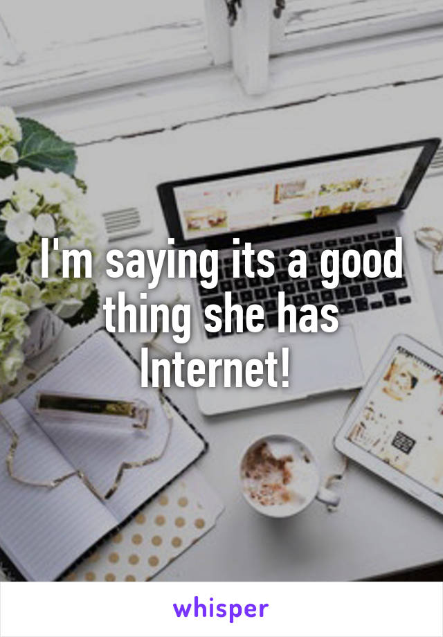 I'm saying its a good thing she has Internet! 