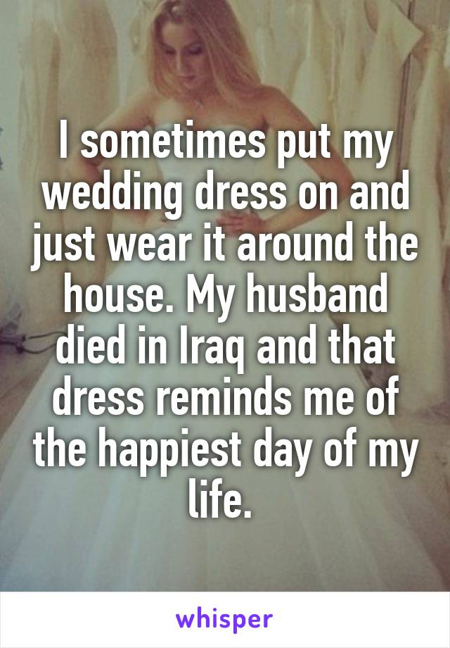 I sometimes put my wedding dress on and just wear it around the house. My husband died in Iraq and that dress reminds me of the happiest day of my life. 