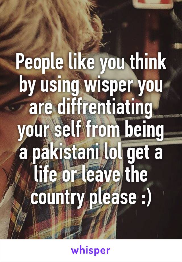 People like you think by using wisper you are diffrentiating your self from being a pakistani lol get a life or leave the country please :)