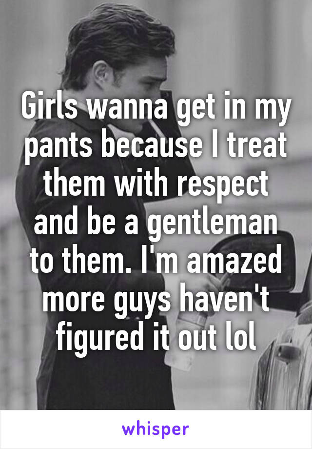 Girls wanna get in my pants because I treat them with respect and be a gentleman to them. I'm amazed more guys haven't figured it out lol