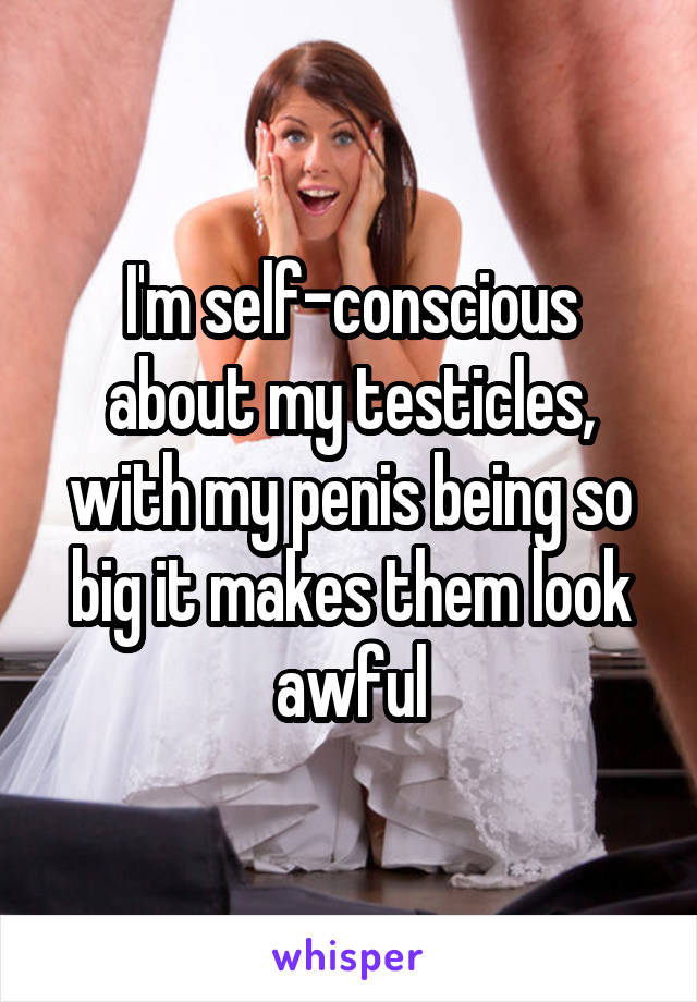 I'm self-conscious about my testicles, with my penis being so big it makes them look awful