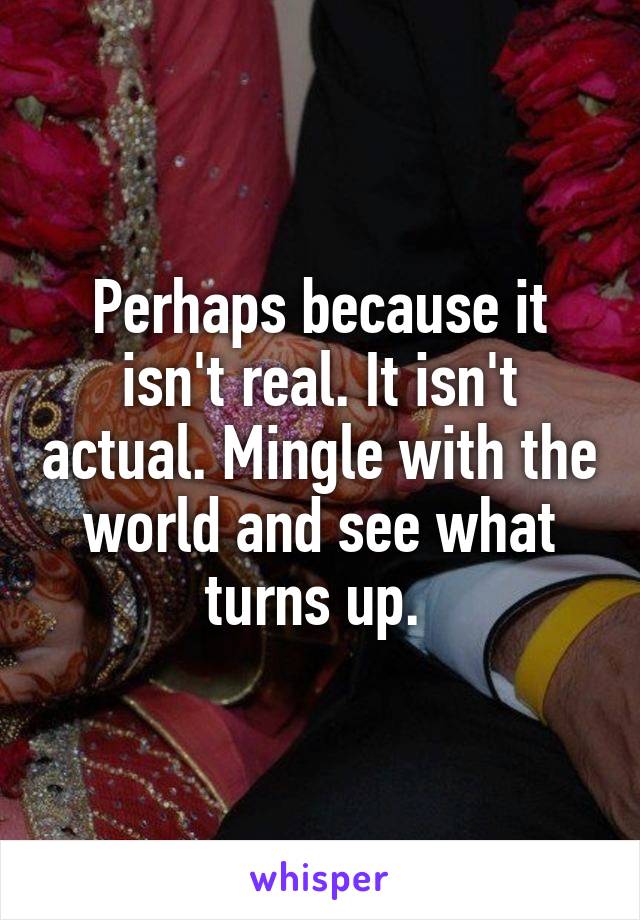 Perhaps because it isn't real. It isn't actual. Mingle with the world and see what turns up. 