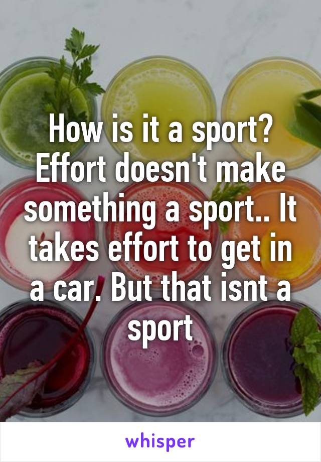 How is it a sport? Effort doesn't make something a sport.. It takes effort to get in a car. But that isnt a sport
