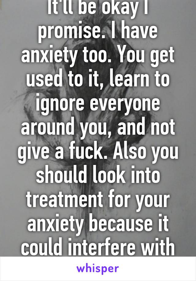 It'll be okay I promise. I have anxiety too. You get used to it, learn to ignore everyone around you, and not give a fuck. Also you should look into treatment for your anxiety because it could interfere with class