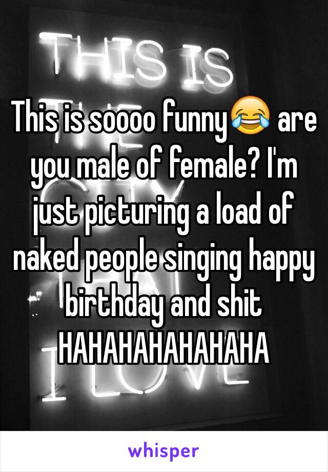 This is soooo funny😂 are you male of female? I'm just picturing a load of naked people singing happy birthday and shit HAHAHAHAHAHAHA 