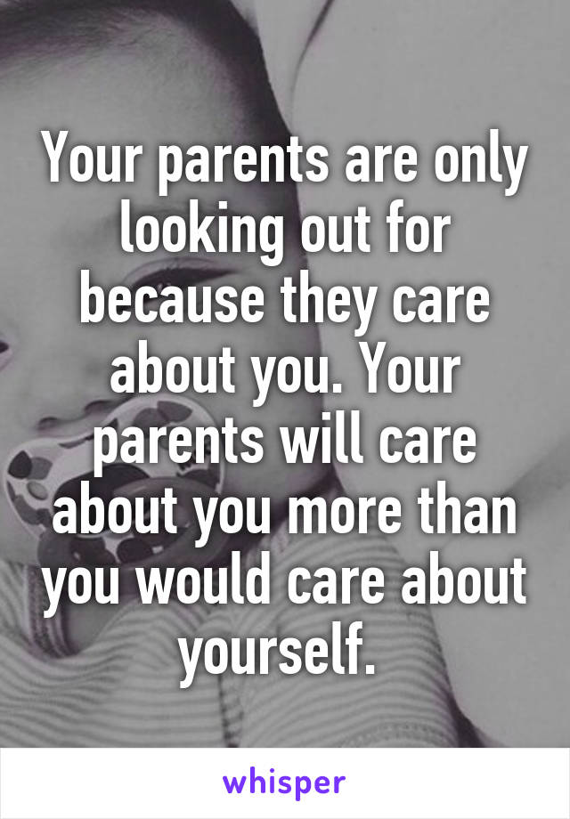 Your parents are only looking out for because they care about you. Your parents will care about you more than you would care about yourself. 