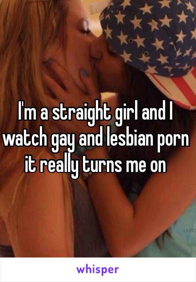 I'm a straight girl and I watch gay and lesbian porn it really turns me on