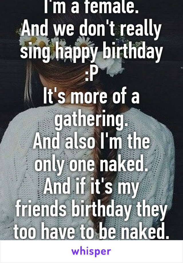 I'm a female.
And we don't really sing happy birthday :P
It's more of a gathering.
And also I'm the only one naked.
And if it's my friends birthday they too have to be naked.
