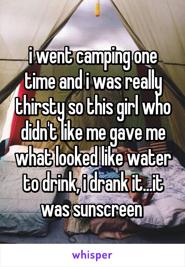 i went camping one time and i was really thirsty so this girl who didn't like me gave me what looked like water to drink, i drank it...it was sunscreen 