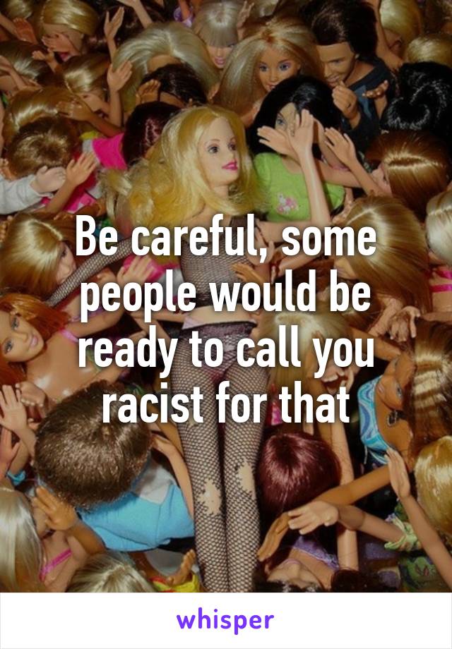 Be careful, some people would be ready to call you racist for that