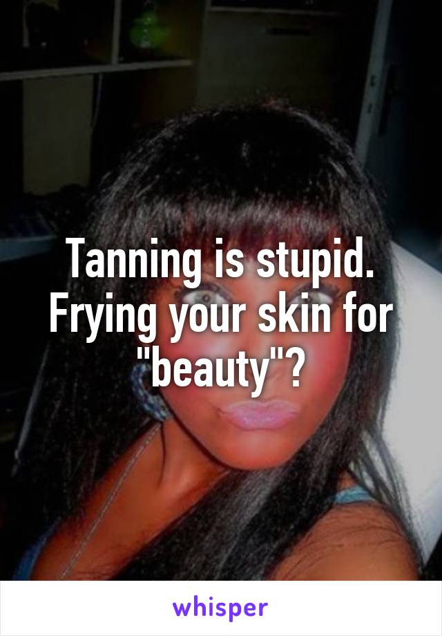 Tanning is stupid. Frying your skin for "beauty"?