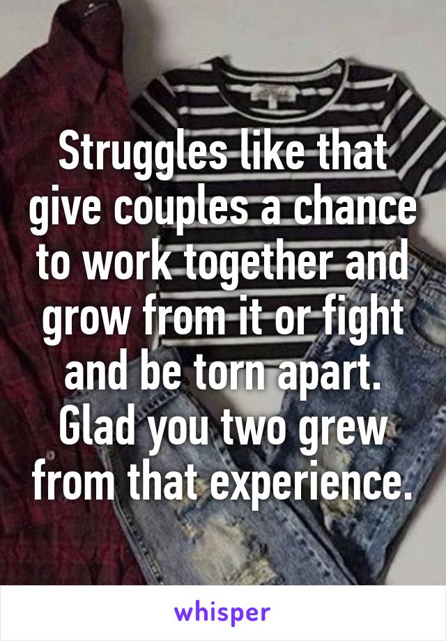 Struggles like that give couples a chance to work together and grow from it or fight and be torn apart. Glad you two grew from that experience.