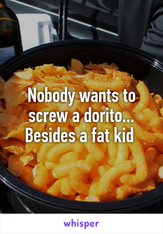 Nobody wants to screw a dorito... Besides a fat kid 